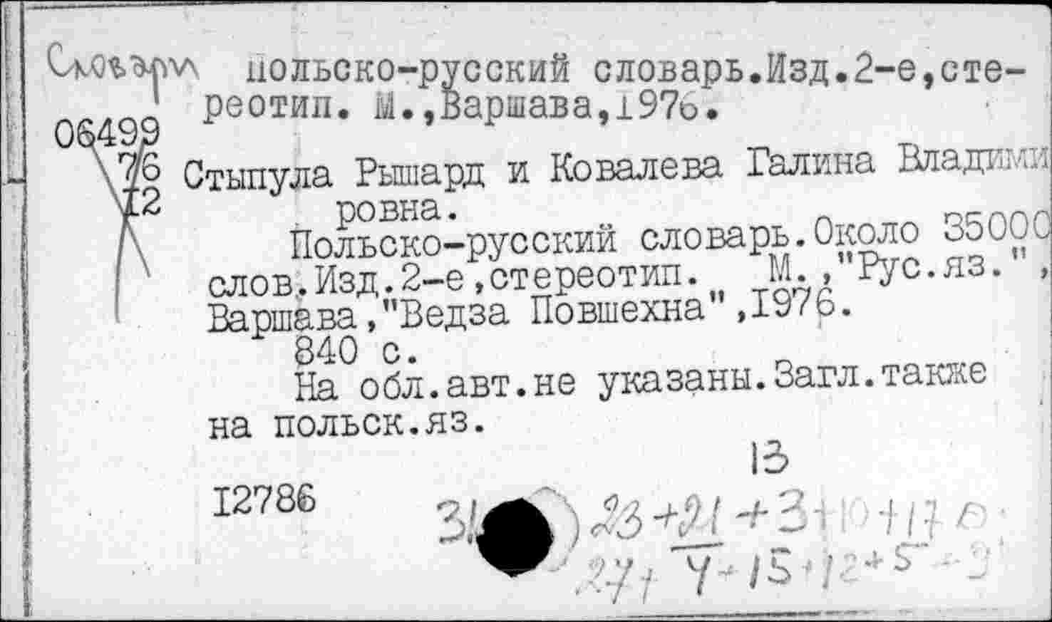 ﻿06499 \76 \12
польско-русский словарь.Изд.2-е,стере о тил. й.,Варшава,197о.
Стынула Рышард и Ковалева Галина Владики
Польско-русский словарь.Около 35000 слов.Изд.2-е,стереотип. М., Рус.яз. , Варшава,"Ведза Повшехна ,1976.
840 с.
На обл.авт.не указаны.Загл.также на польск.яз.
12786
13
/ I г
4- $“ -
